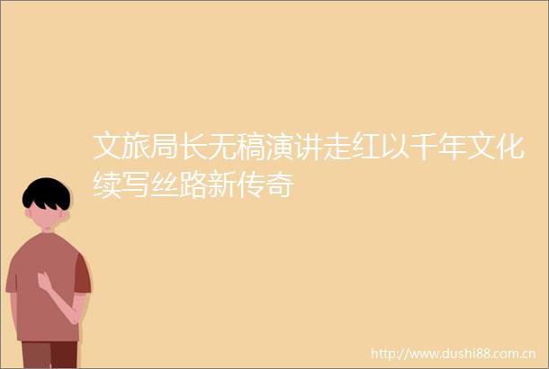 文旅局长无稿演讲走红以千年文化续写丝路新传奇