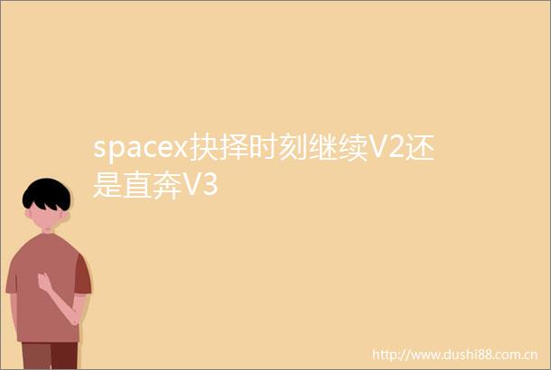 spacex抉择时刻继续V2还是直奔V3