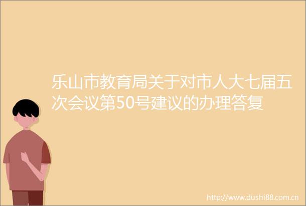 乐山市教育局关于对市人大七届五次会议第50号建议的办理答复