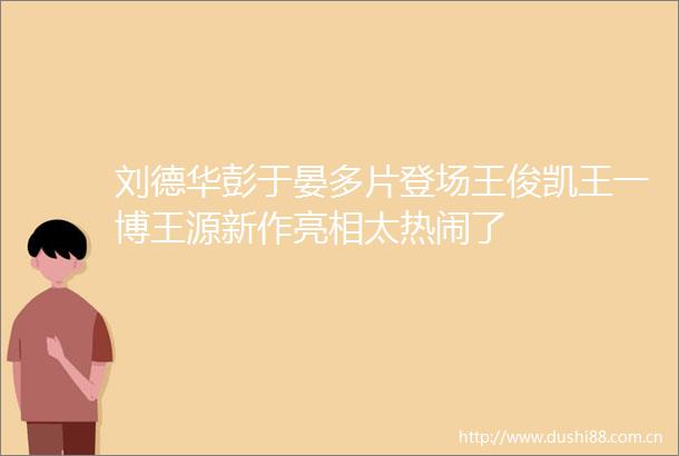 刘德华彭于晏多片登场王俊凯王一博王源新作亮相太热闹了