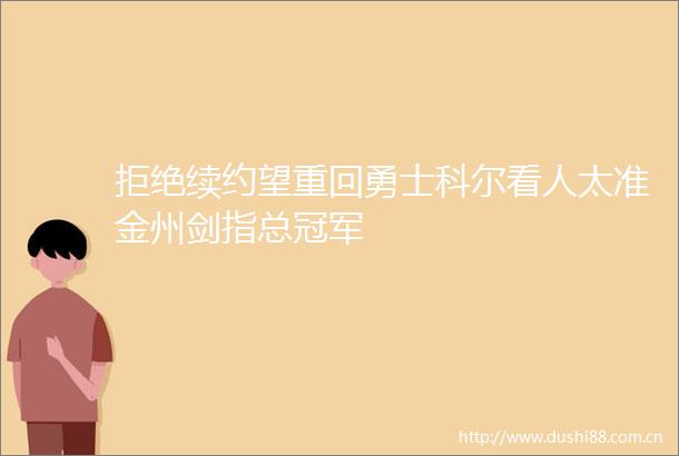 拒绝续约望重回勇士科尔看人太准金州剑指总冠军