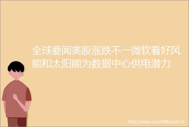 全球要闻美股涨跌不一微软看好风能和太阳能为数据中心供电潜力