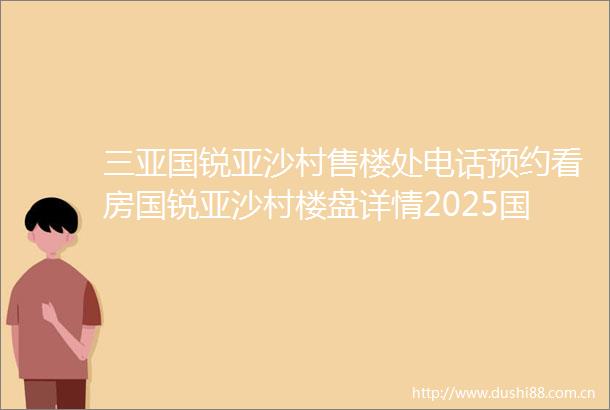三亚国锐亚沙村售楼处电话预约看房国锐亚沙村楼盘详情2025国锐亚沙村最新房价户型图