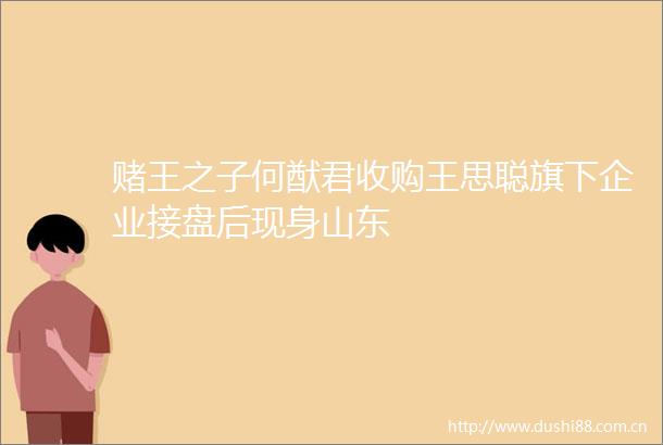 赌王之子何猷君收购王思聪旗下企业接盘后现身山东