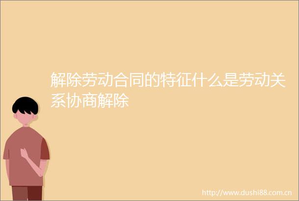 解除劳动合同的特征什么是劳动关系协商解除