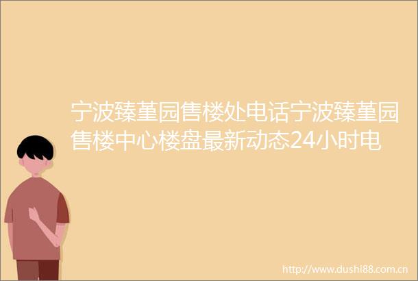 宁波臻堇园售楼处电话宁波臻堇园售楼中心楼盘最新动态24小时电话解析