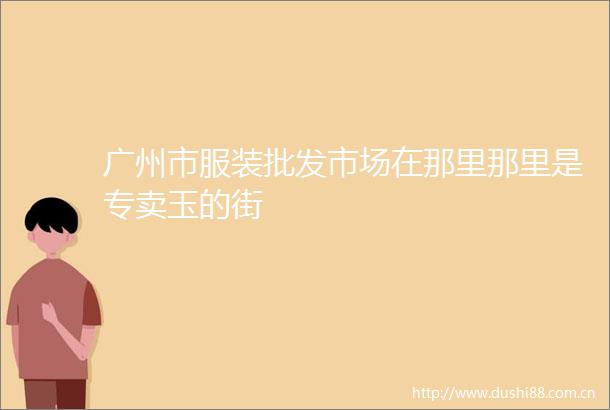 广州市服装批发市场在那里那里是专卖玉的街