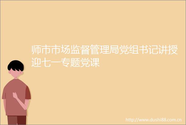 师市市场监督管理局党组书记讲授迎七一专题党课