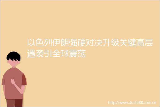 以色列伊朗强硬对决升级关键高层遇袭引全球震荡
