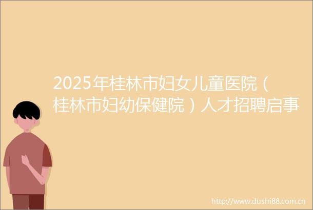2025年桂林市妇女儿童医院（桂林市妇幼保健院）人才招聘启事