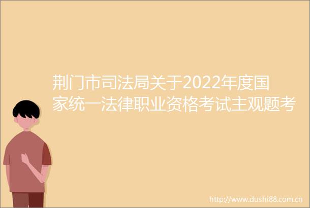 荆门市司法局关于2022年度统一职业资格考试主观题考试成绩合格分数线公布以及申请授予职业资格等事宜的公告