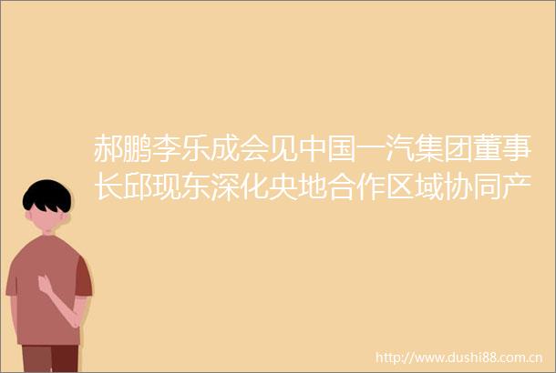 郝鹏李乐成会见一汽集团董事长邱现东深化央地合作区域协同产业协同携手推动东北汽车工业高质量发展