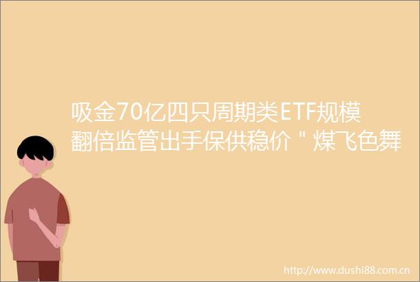 吸金70亿四只周期类ETF规模翻倍监管出手保供稳价＂煤飞色舞＂行情还能持续多久