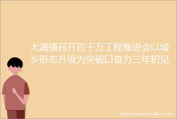 大涌镇召开百千万工程推进会以城乡形态升级为突破口奋力三年初见成效
