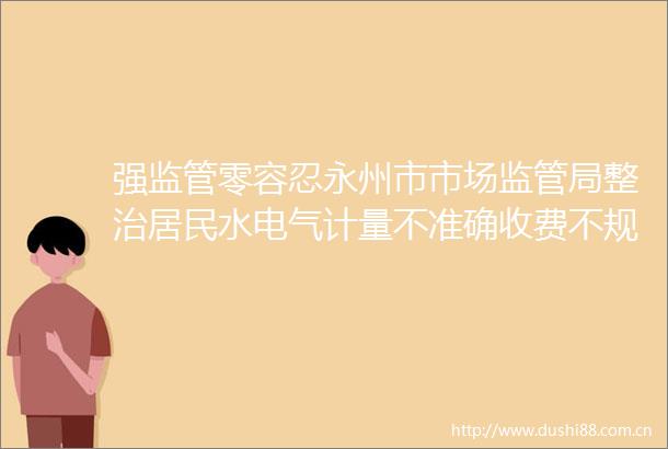 强监管零容忍永州市市场监管局整治居民水电气计量不准确收费不规范问题取得阶段性成效