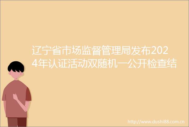 辽宁省市场监督管理局发布2024年认证活动双随机一公开检查结果