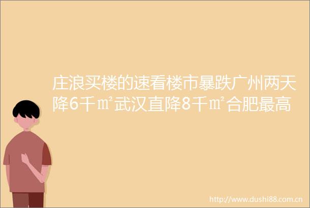 庄浪买楼的速看楼市暴跌广州两天降6千㎡武汉直降8千㎡合肥最高降4536元㎡楼市风向大变