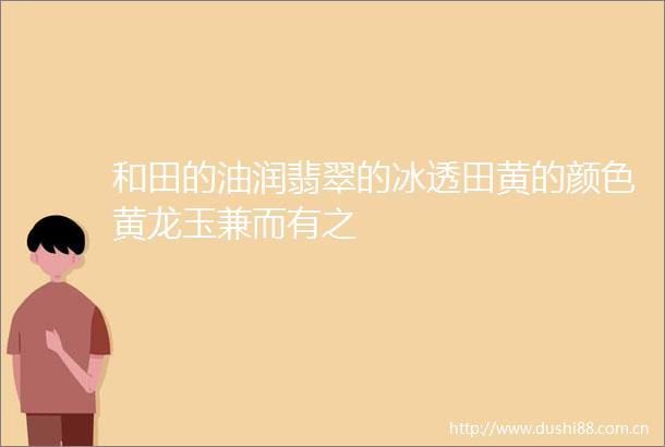 和田的油润翡翠的冰透田黄的颜色黄龙玉兼而有之