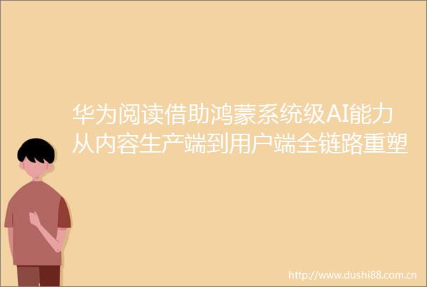 华为阅读借助鸿蒙系统级AI能力从内容生产端到用户端全链路重塑数字阅读