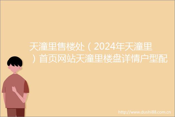 天潼里售楼处（2024年天潼里）首页网站天潼里楼盘详情户型配套
