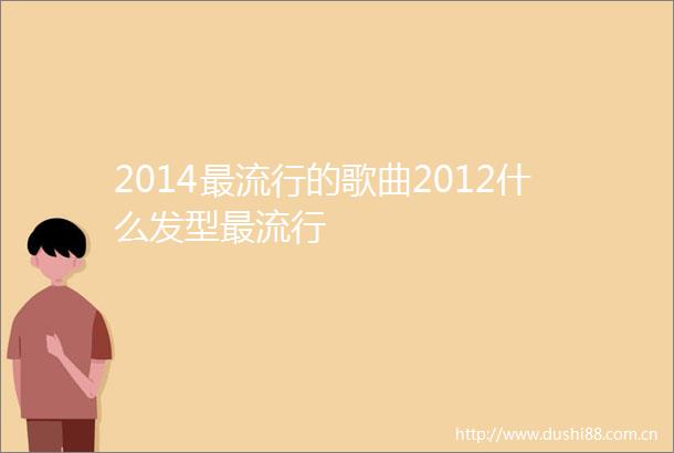 2014最流行的歌曲2012什么发型最流行
