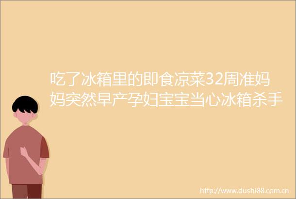 吃了冰箱里的即食凉菜32周准妈妈突然早产孕妇宝宝当心冰箱杀手侵袭