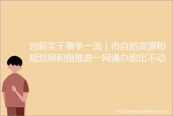 创新实干事争一流｜市自然资源和规划局积极推进一网通办跑出不动产登记加速度