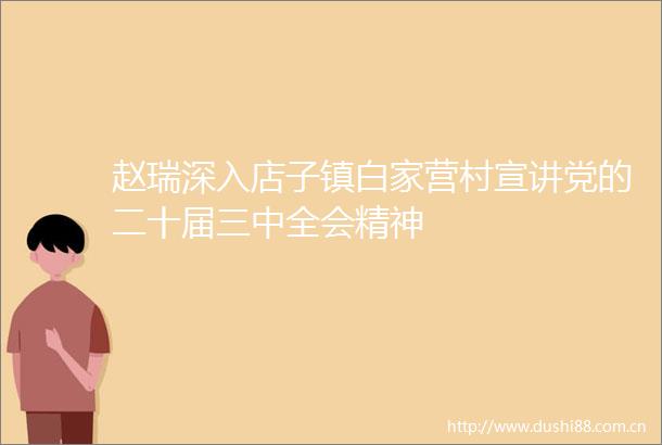 赵瑞深入店子镇白家营村宣讲党的二十届三中全会精神