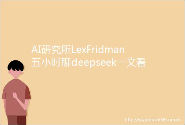 AI研究所LexFridman五小时聊deepseek一文看懂deepseek的创新与2025AI趋势