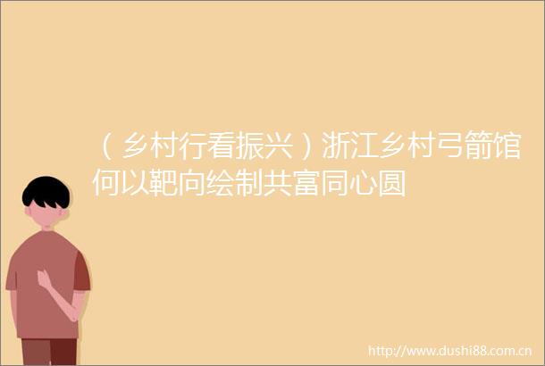 （乡村行看振兴）浙江乡村弓箭馆何以靶向绘制共富同心圆