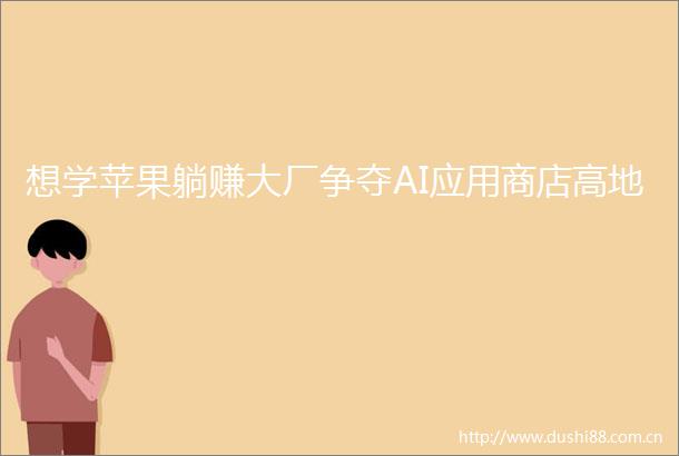 想学苹果躺赚大厂争夺AI应用商店高地