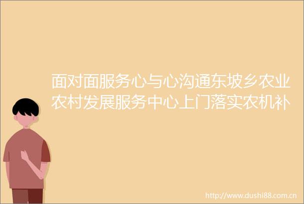 面对面服务心与心沟通东坡乡农业农村发展服务中心上门落实农机补贴暖民心