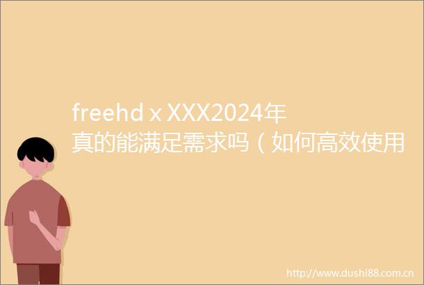 freehdⅹXXX2024年真的能满足需求吗（如何高效使用freehdⅹXXX2024年提升体验）