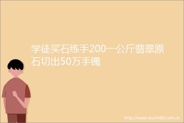 学徒买石练手200一公斤翡翠原石切出50万手镯
