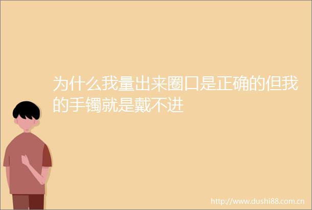 为什么我量出来圈口是正确的但我的手镯就是戴不进