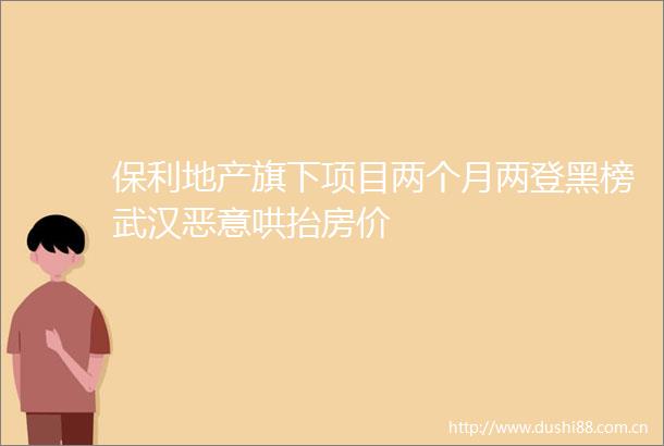 保利地产旗下项目两个月两登黑榜武汉恶意哄抬房价