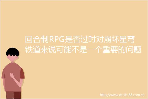 回合制RPG是否过时对崩坏星穹铁道来说可能不是一个重要的问题