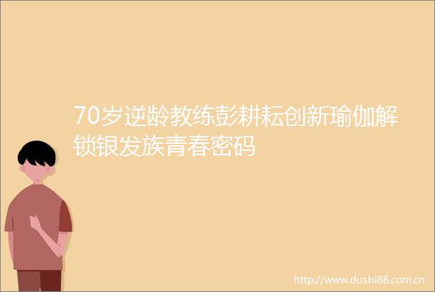 70岁逆龄教练彭耕耘创新瑜伽解锁银发族青春密码