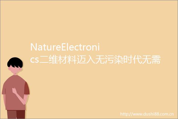 NatureElectronics二维材料迈入无污染时代无需光刻剂的图案化技术实现可扩展异质结构制造