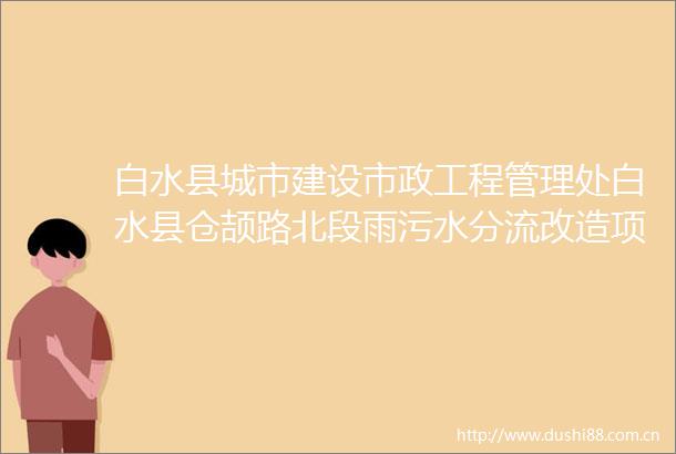 白水县城市建设市政工程管理处白水县仓颉路北段雨污水分流改造项目招标公告