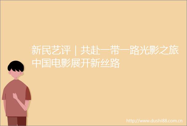 新民艺评｜共赴一带一路光影之旅电影展开新丝路