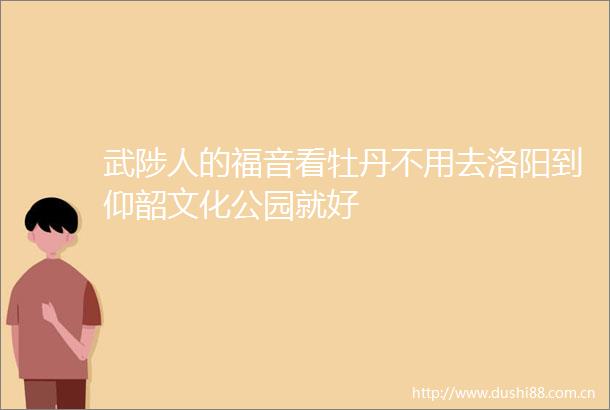 武陟人的福音看牡丹不用去洛阳到仰韶文化公园就好