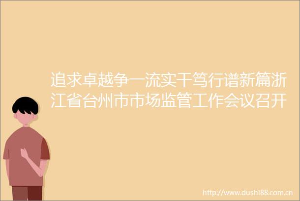 追求卓越争一流实干笃行谱新篇浙江省台州市市场监管工作会议召开