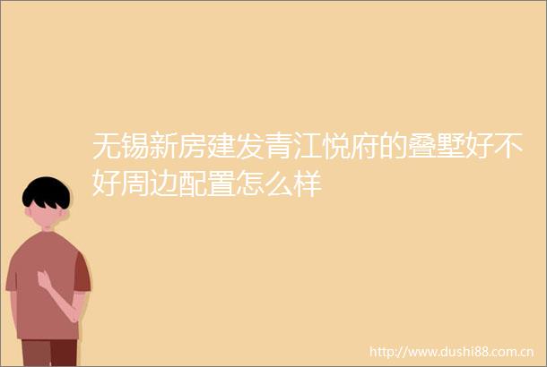 无锡新房建发青江悦府的叠墅好不好周边配置怎么样
