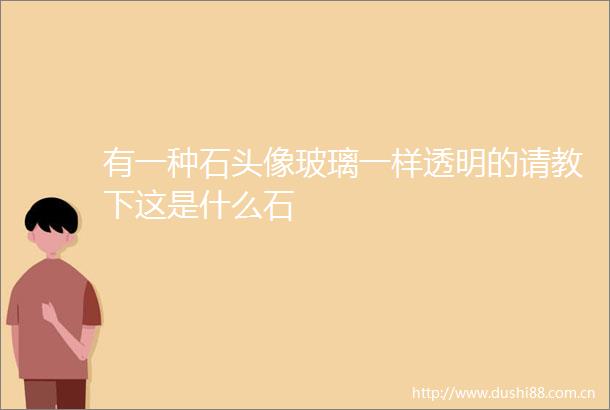 有一种石头像玻璃一样透明的请教下这是什么石