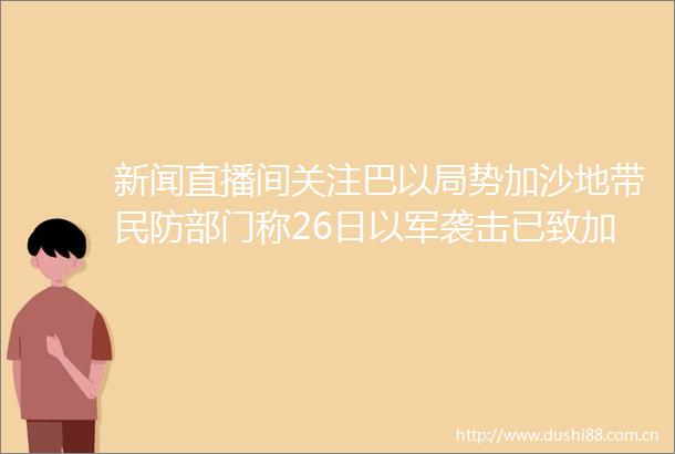 新闻直播间关注巴以局势加沙地带民防部门称26日以军袭击已致加沙地带56人死亡