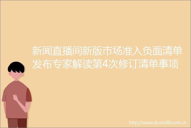 新闻直播间新版市场准入负面清单发布专家解读第4次修订清单事项比第一版压减30左右