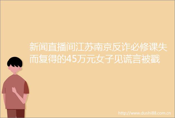 新闻直播间江苏南京反诈必修课失而复得的45万元女子见谎言被戳穿拒绝配合调查