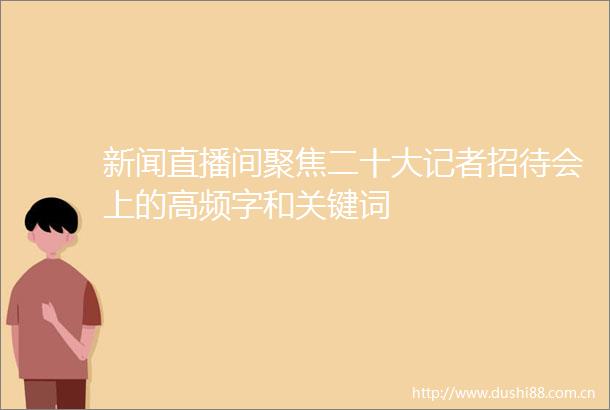 新闻直播间聚焦二十大记者招待会上的高频字和关键词