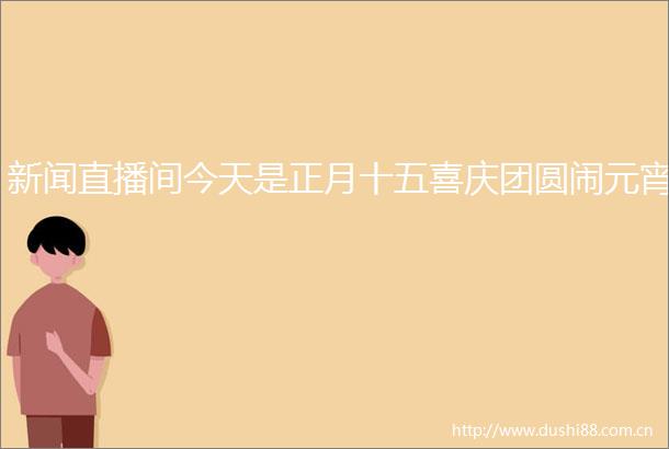 新闻直播间今天是正月十五喜庆团圆闹元宵